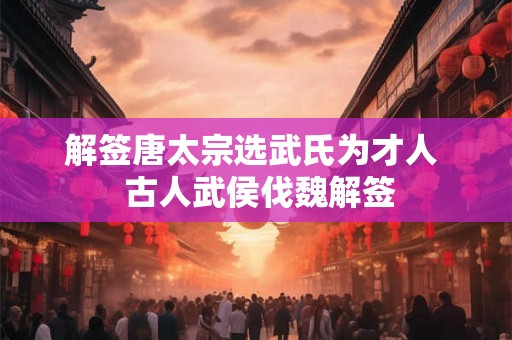 解签唐太宗选武氏为才人  古人武侯伐魏解签