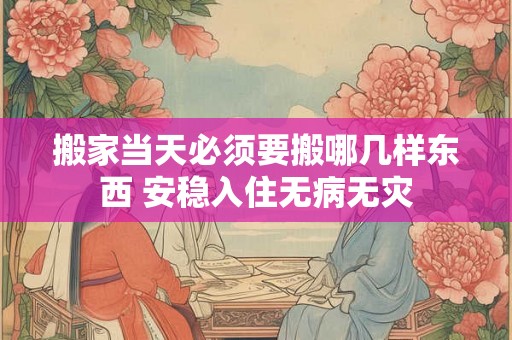 搬家当天必须要搬哪几样东西 安稳入住无病无灾