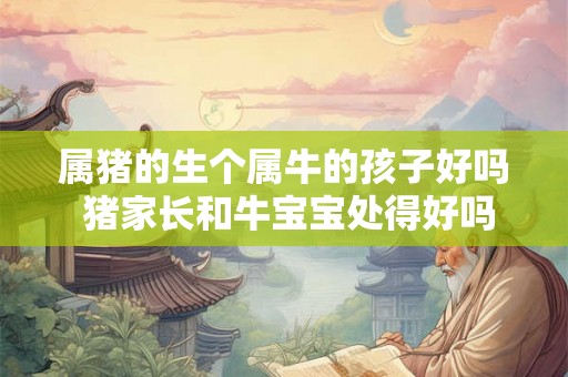 属猪的生个属牛的孩子好吗 猪家长和牛宝宝处得好吗 属猪的生个属牛的孩子好吗 猪家长和牛宝宝处得好吗
