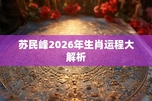苏民峰2026年生肖运程大解析 苏民峰2026年生肖运程大解析