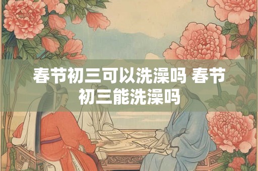 春节初三可以洗澡吗 春节初三能洗澡吗 春节初三可以洗澡吗 春节初三能洗澡吗