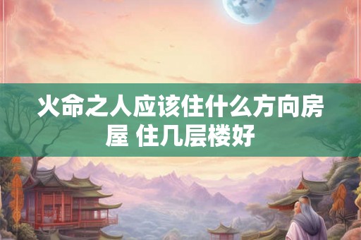 火命之人应该住什么方向房屋 住几层楼好 火命之人应该住什么方向房屋 住几层楼好