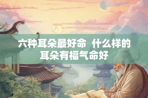 六种耳朵最好命  什么样的耳朵有福气命好