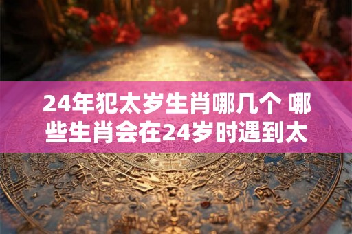 24年犯太岁生肖哪几个 哪些生肖会在24岁时遇到太岁犯