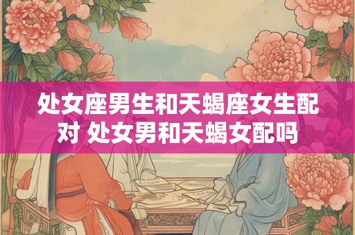 处女座男生和天蝎座女生配对 处女男和天蝎女配吗