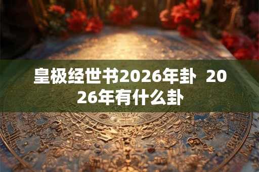 皇极经世书2026年卦 2026年有什么卦 皇极经世书2026年卦 2026年有什么卦