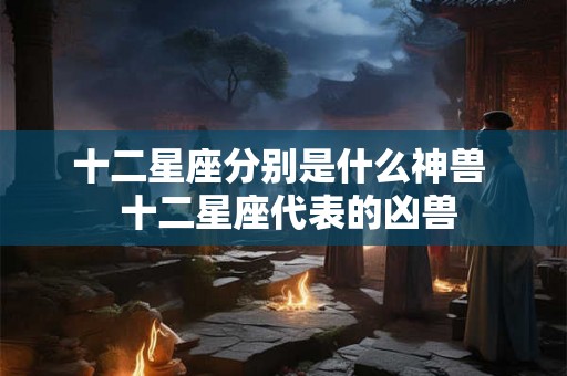 十二星座分别是什么神兽  十二星座代表的凶兽