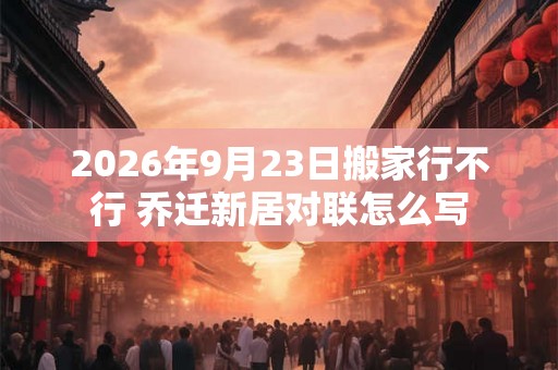 2026年9月23日搬家行不行 乔迁新居对联怎么写 2026年9月23日搬家行不行 乔迁新居对联怎么写