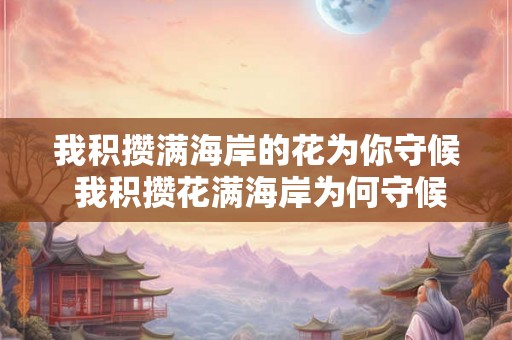 我积攒满海岸的花为你守候 我积攒花满海岸为何守候你 我积攒满海岸的花为你守候 我积攒花满海岸为何守候你