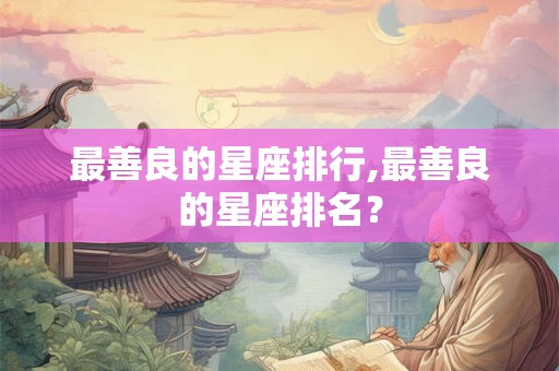 最善良的星座排行,最善良的星座排名? 最善良的星座排行,最善良的星座排名?
