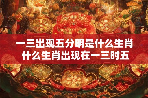一三出现五分明是什么生肖 什么生肖出现在一三时五分明