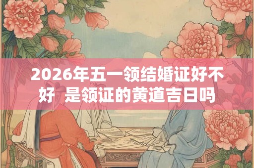 2026年五一领结婚证好不好  是领证的黄道吉日吗