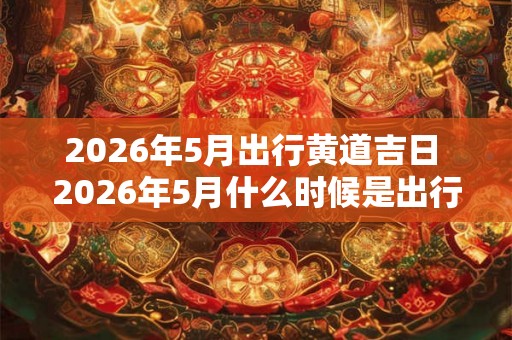 2026年5月出行黄道吉日 2026年5月什么时候是出行黄道吉日 2026年5月出行黄道吉日 2026年5月什么时候是出行黄道吉日