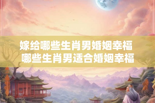 嫁给哪些生肖男婚姻幸福 哪些生肖男适合婚姻幸福