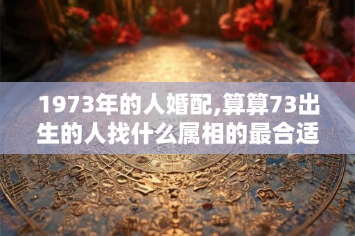 1973年的人婚配,算算73出生的人找什么属相的最合适
