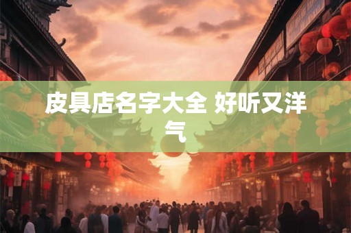 皮具店名字大全 好听又洋气 皮具店名字大全 好听又洋气