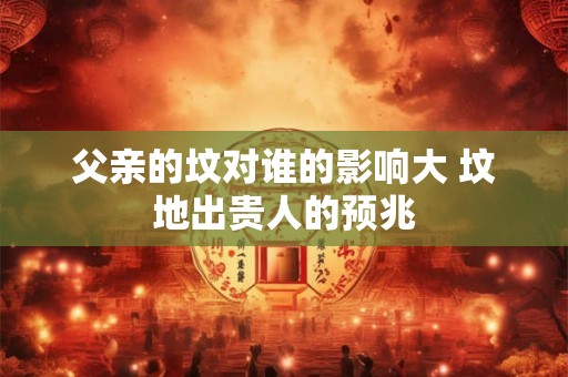 父亲的坟对谁的影响大 坟地出贵人的预兆 父亲的坟对谁的影响大 坟地出贵人的预兆