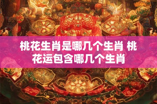 桃花生肖是哪几个生肖 桃花运包含哪几个生肖