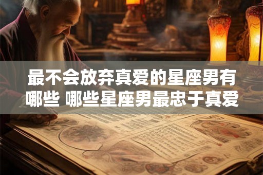 最不会放弃真爱的星座男有哪些 哪些星座男最忠于真爱