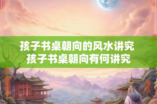 孩子书桌朝向的风水讲究 孩子书桌朝向有何讲究