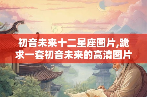 初音未来十二星座图片,跪求一套初音未来的高清图片。