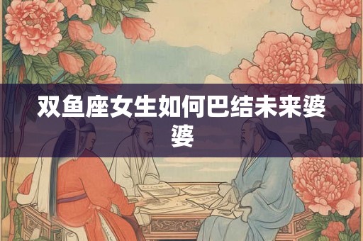 双鱼座女生如何巴结未来婆婆 双鱼座女生如何巴结未来婆婆