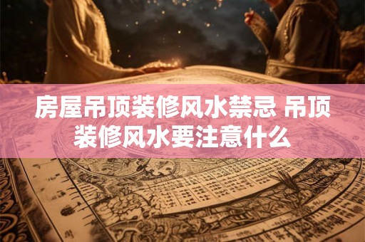 房屋吊顶装修风水禁忌 吊顶装修风水要注意什么
