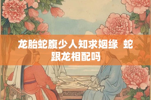 龙胎蛇腹少人知求姻缘  蛇跟龙相配吗