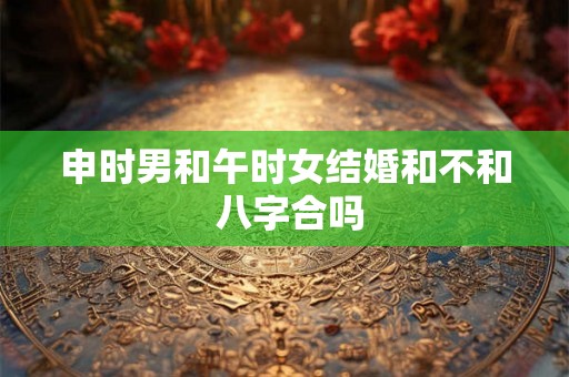 申时男和午时女结婚和不和 八字合吗