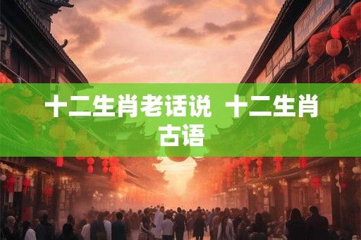 十二生肖老话说  十二生肖古语