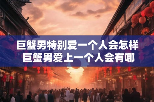 巨蟹男特别爱一个人会怎样 巨蟹男爱上一个人会有哪些表现