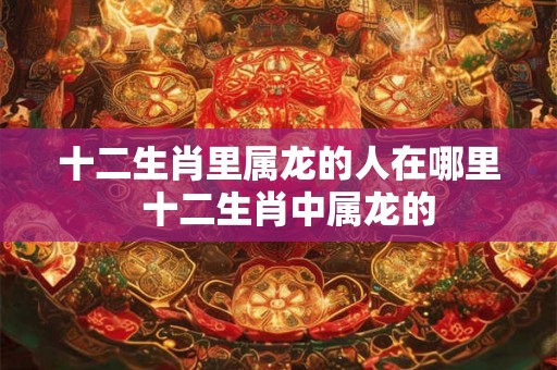 十二生肖里属龙的人在哪里  十二生肖中属龙的