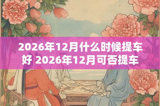 2026年12月什么时候提车好 2026年12月可否提车