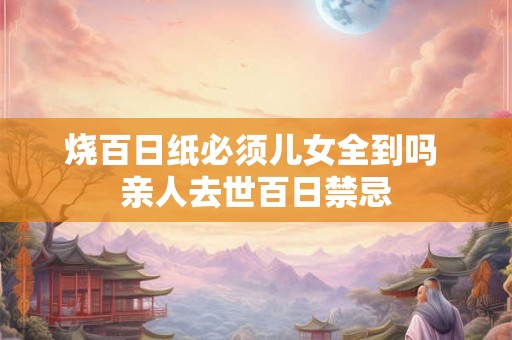 烧百日纸必须儿女全到吗 亲人去世百日禁忌