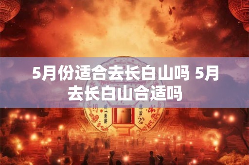 5月份适合去长白山吗 5月去长白山合适吗