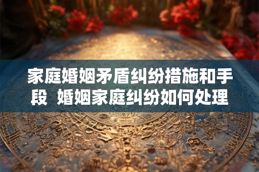家庭婚姻矛盾纠纷措施和手段 婚姻家庭纠纷如何处理 家庭婚姻矛盾纠纷措施和手段 婚姻家庭纠纷如何处理