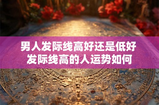 男人发际线高好还是低好 发际线高的人运势如何