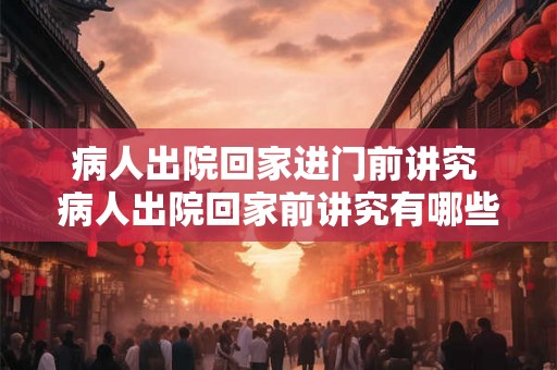 病人出院回家进门前讲究 病人出院回家前讲究有哪些需要注意的细节 病人出院回家进门前讲究 病人出院回家前讲究有哪些需要注意的细节
