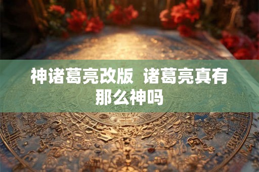神诸葛亮改版 诸葛亮真有那么神吗 神诸葛亮改版 诸葛亮真有那么神吗