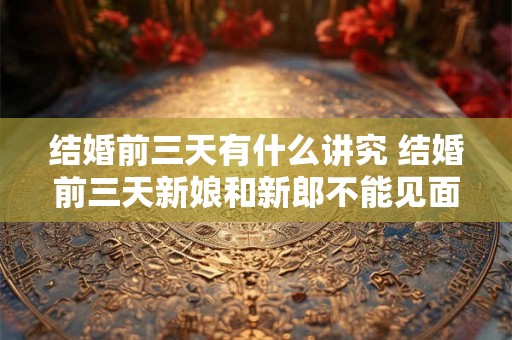 结婚前三天有什么讲究 结婚前三天新娘和新郎不能见面吗