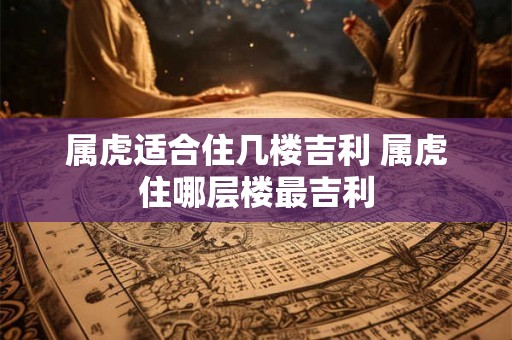 属虎适合住几楼吉利 属虎住哪层楼最吉利 属虎适合住几楼吉利 属虎住哪层楼最吉利