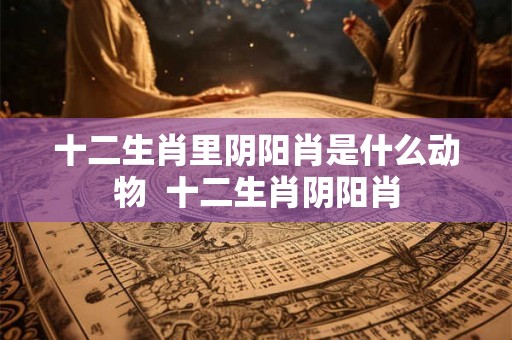 十二生肖里阴阳肖是什么动物  十二生肖阴阳肖