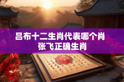 吕布十二生肖代表哪个肖  张飞正确生肖