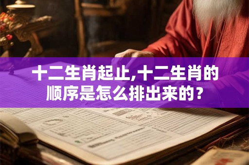 十二生肖起止,十二生肖的顺序是怎么排出来的？