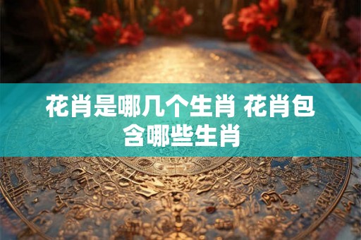 花肖是哪几个生肖 花肖包含哪些生肖
