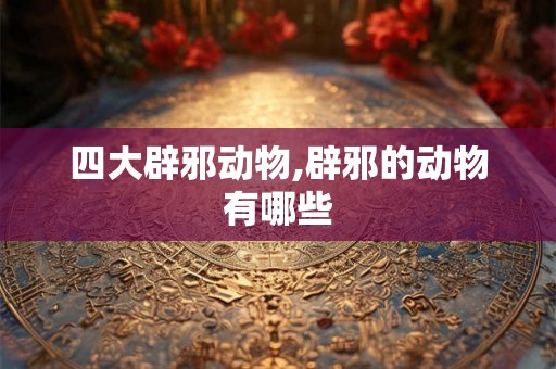 四大辟邪动物,辟邪的动物有哪些