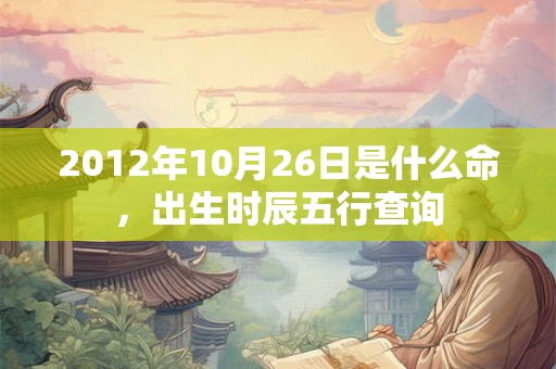 2012年10月26日是什么命,出生时辰五行查询 2012年10月26日是什么命,出生时辰五行查询