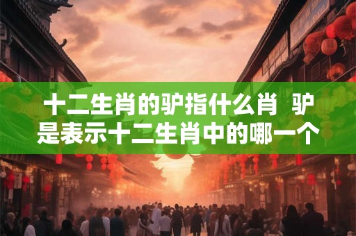 十二生肖的驴指什么肖  驴是表示十二生肖中的哪一个