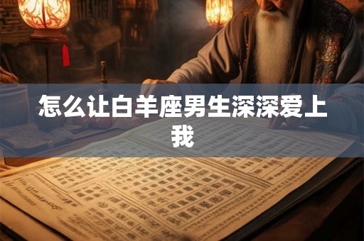 怎么让白羊座男生深深爱上我 怎么让白羊座男生深深爱上我