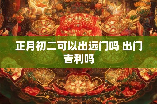 正月初二可以出远门吗 出门吉利吗 正月初二可以出远门吗 出门吉利吗